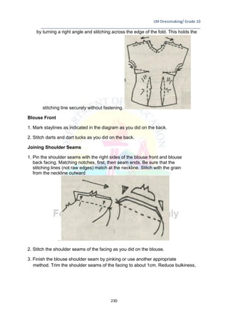 LM-Dressmaking/ Grade 10
____________________________________________________________________________
230
by turning a right angle and stitching across the edge of the fold. This holds the
stitching line securely without fastening.
Blouse Front
1. Mark staylines as indicated in the diagram as you did on the back.
2. Stitch darts and dart tucks as you did on the back.
Joining Shoulder Seams
1. Pin the shoulder seams with the right sides of the blouse front and blouse
back facing. Matching notches, first, then seam ends. Be sure that the
stitching lines (not raw edges) match at the neckline. Stitch with the grain
from the neckline outward
.
2. Stitch the shoulder seams of the facing as you did on the blouse.
3. Finish the blouse shoulder seam by pinking or use another appropriate
method. Trim the shoulder seams of the facing to about 1cm. Reduce bulkiness,
 