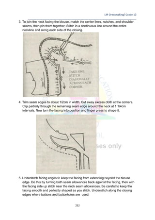 LM-Dressmaking/ Grade 10
____________________________________________________________________________
232
3. To join the neck facing the blouse, match the center lines, notches, and shoulder
seams, then pin them together. Stitch in a continuous line around the entire
neckline and along each side of the closing.
4. Trim seam edges to about 1/2cm in width. Cut away excess cloth at the corners.
Clip partially through the remaining seam edge around the neck at 1 1/4cm
intervals. Now turn the facing into position and finger press to shape it.
5. Understitch facing edges to keep the facing from extending beyond the blouse
edge. Do this by turning both seam allowances back against the facing, then with
the facing side up stitch near the neck seam allowances. Be careful to keep the
facing smooth and perfectly shaped as you stitch. Understitch along the closing
edges where buttons and buttonholes are used.
 