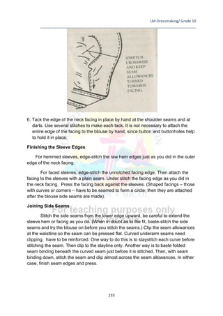 LM-Dressmaking/ Grade 10
____________________________________________________________________________
233
6. Tack the edge of the neck facing in place by hand at the shoulder seams and at
darts. Use several stitches to make each tack. It is not necessary to attach the
entire edge of the facing to the blouse by hand, since button and buttonholes help
to hold it in place.
Finishing the Sleeve Edges
For hemmed sleeves, edge-stitch the raw hem edges just as you did in the outer
edge of the neck facing.
For faced sleeves, edge-stitch the unnotched facing edge. Then attach the
facing to the sleeves with a plain seam. Under stitch the facing edge as you did in
the neck facing. Press the facing back against the sleeves. (Shaped facings – those
with curves or corners – have to be seamed to form a circle; then they are attached
after the blouse side seams are made).
Joining Side Seams
Stitch the side seams from the lower edge upward, be careful to extend the
sleeve hem or facing as you do. (When in doubt as to the fit, baste-stitch the side
seams and try the blouse on before you stitch the seams.) Clip the seam allowances
at the waistline so the seam can be pressed flat. Curved underarm seams need
clipping, have to be reinforced. One way to do this is to staystitch each curve before
stitching the seam. Then clip to the stayline only. Another way is to baste folded
seam binding beneath the curved seam just before it is stitched. Then, with seam
binding down, stitch the seam and clip almost across the seam allowances. In either
case, finish seam edges and press.
 