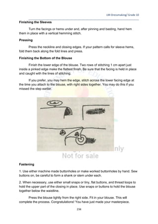 LM-Dressmaking/ Grade 10
____________________________________________________________________________
234
Finishing the Sleeves
Turn the facings or hems under and, after pinning and basting, hand hem
them in place with a vertical hemming stitch.
Pressing
Press the neckline and closing edges. If your pattern calls for sleeve hems,
fold them back along the fold lines and press.
Finishing the Bottom of the Blouse
Finish the lower edge of the blouse. Two rows of stitching 1 cm apart just
inside a pinked edge make the flattest finish. Be sure that the facing is held in place
and caught with the lines of stitching.
If you prefer, you may hem the edge, stitch across the lower facing edge at
the time you attach to the blouse, with right sides together. You may do this if you
missed the step earlier.
Fastening
1. Use either machine made buttonholes or make worked buttonholes by hand. Sew
buttons on, be careful to form a shank or stem under each.
2. When necessary, use either small snaps or tiny, flat buttons, and thread loops to
hold the upper part of the closing in place. Use snaps or buttons to hold the blouse
together below the waistline.
Press the blouse lightly from the right side. Fit in your blouse. This will
complete the process. Congratulations! You have just made your masterpiece.
 