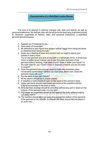 LM-Dressmaking/ Grade 10
____________________________________________________________________________
235
Characteristics of a Well-fitted Ladies Blouse
The kind of fit desired in clothing changes with style and fashion as well as
personal preference. No definite rules can be set as to the exact way a garment should
fit. However, regardless of fashion, style, and personal preference, a well-fitted
garment should possess.
1. Appears as if it belongs to you.
2. Have ease of movement.
3. Be attractive to your figure and appear neither baggy from being too loose
or stretched from being too tight.
4. Gives you a feeling of ease and comfort with no need to adjust your
clothes in every move.
Try on any garment and look at yourself in a full-length mirror. A three-way
mirror is better since it allows you to see the sides and back of the
garment without twisting. How does it look? Does it flatter your figure? Is
the color right for you? Does it hide or disguise a feature you do not want
to accent?
5. Does the garment have enough ease to make the necessary body
movements comfortable? Stretch out your arms. Bend over. Does the
garment move with you?
6. Are the darts in the right places?
7. All the seams should be in proper places.
8. A waistline or belt should sit right on the waist of the woman’s body.
9. Upper garments should meet lower garments at the waistline without
bulging excessively in the front or back.
10.All buttonhole closings should lie smoothly without any pull or strain on the
buttons. If the garment pulls, it is too tight.
11.Any zipper on a garment should lie flat against the body without bulging
out away from it.
12.The hemline should fall in an even line around the bottom of the garment.
If the garment is full, circular, or draped, the folds should fall into place in
an even line.
 