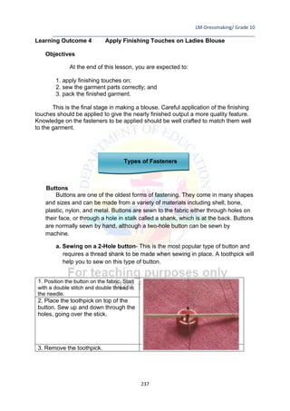 LM-Dressmaking/ Grade 10
____________________________________________________________________________
237
Learning Outcome 4 Apply Finishing Touches on Ladies Blouse
Objectives
At the end of this lesson, you are expected to:
1. apply finishing touches on;
2. sew the garment parts correctly; and
3. pack the finished garment.
This is the final stage in making a blouse. Careful application of the finishing
touches should be applied to give the nearly finished output a more quality feature.
Knowledge on the fasteners to be applied should be well crafted to match them well
to the garment.
Types of Fasteners
Buttons
Buttons are one of the oldest forms of fastening. They come in many shapes
and sizes and can be made from a variety of materials including shell, bone,
plastic, nylon, and metal. Buttons are sewn to the fabric either through holes on
their face, or through a hole in stalk called a shank, which is at the back. Buttons
are normally sewn by hand, although a two-hole button can be sewn by
machine.
a. Sewing on a 2-Hole button- This is the most popular type of button and
requires a thread shank to be made when sewing in place. A toothpick will
help you to sew on this type of button.
1. Position the button on the fabric. Start
with a double stitch and double thread in
the needle.
2. Place the toothpick on top of the
button. Sew up and down through the
holes, going over the stick.
3. Remove the toothpick.
 