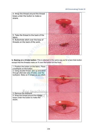 LM-Dressmaking/ Grade 10
____________________________________________________________________________
238
4. Wrap the thread around the thread
loops under the button to make a
shank.
5. Take the thread to the back of the
fabric.
6. Buttonhole stitch over the loop of
threads on the back of the work.
b. Sewing on a 4-hole button- This is stitched in the same way as for a two-hole button
except that the threads make an X over the button on the front.
1. Position the button on the fabric. Place
a toothpick on the button.
2. Using double thread, sew up and down
through alternate sets of holes, over the
toothpick. Make an X shape as you stitch.
3. Remove the toothpick
4. Wrap the thread around the thread
loops under the button to make the
shank.
 
