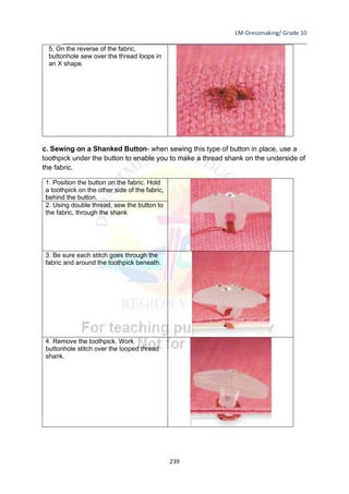 LM-Dressmaking/ Grade 10
____________________________________________________________________________
239
5. On the reverse of the fabric,
buttonhole sew over the thread loops in
an X shape.
c. Sewing on a Shanked Button- when sewing this type of button in place, use a
toothpick under the button to enable you to make a thread shank on the underside of
the fabric.
1. Position the button on the fabric. Hold
a toothpick on the other side of the fabric,
behind the button.
2. Using double thread, sew the button to
the fabric, through the shank
3. Be sure each stitch goes through the
fabric and around the toothpick beneath.
4. Remove the toothpick. Work
buttonhole stitch over the looped thread
shank.
 