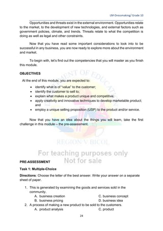 LM-Dressmaking/ Grade 10
____________________________________________________________________________
24
Opportunities and threats exist in the external environment. Opportunities relate
to the market, to the development of new technologies, and external factors such as
government policies, climate, and trends. Threats relate to what the competition is
doing as well as legal and other constraints.
Now that you have read some important considerations to look into to be
successful in any business, you are now ready to explore more about the environment
and market.
To begin with, let’s find out the competencies that you will master as you finish
this module.
OBJECTIVES
At the end of this module, you are expected to:
• identify what is of “value” to the customer;
• identify the customer to sell to;
• explain what makes a product unique and competitive;
• apply creativity and innovative techniques to develop marketable product;
and
• employ a unique selling proposition (USP) to the product and/or service.
Now that you have an idea about the things you will learn, take the first
challenge in this module – the pre-assessment.
PRE-ASSESSMENT
Task 1: Multiple-Choice
Directions: Choose the letter of the best answer. Write your answer on a separate
sheet of paper.
1. This is generated by examining the goods and services sold in the
community.
A. business creation C. business concept
B. business pricing D. business idea
2. A process of making a new product to be sold to the customers.
A. product analysis C. product
 