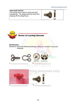 LM-Dressmaking/ Grade 10
____________________________________________________________________________
242
Skirt hook and bar
This sturdy set is used on pants and skirt
waistbands. The design stop the hook from
slipping off the straight eye.
Identification.
Directions: Name the following fasteners. Write your answer in your quiz
notebook.
1. ____________________ 2. ___________________
3. ____________________ 4. ___________________
Review of Learning Outcome
 
