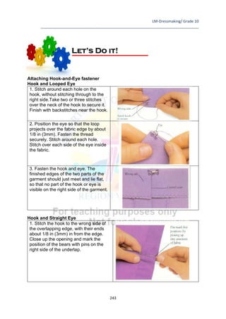 LM-Dressmaking/ Grade 10
____________________________________________________________________________
243
Attaching Hook-and-Eye fastener
Hook and Looped Eye
1. Stitch around each hole on the
hook, without stitching through to the
right side.Take two or three stitches
over the neck of the hook to secure it.
Finish with backstitches near the hook.
2. Position the eye so that the loop
projects over the fabric edge by about
1/8 in (3mm). Fasten the thread
securely. Stitch around each hole.
Stitch over each side of the eye inside
the fabric.
3. Fasten the hook and eye. The
finished edges of the two parts of the
garment should just meet and lie flat,
so that no part of the hook or eye is
visible on the right side of the garment.
Hook and Straight Eye
1. Stitch the hook to the wrong side of
the overlapping edge, with their ends
about 1/8 in (3mm) in from the edge.
Close up the opening and mark the
position of the bears with pins on the
right side of the underlap.
Let’s Do it!
 