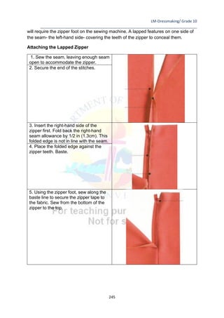 LM-Dressmaking/ Grade 10
____________________________________________________________________________
245
will require the zipper foot on the sewing machine. A lapped features on one side of
the seam- the left-hand side- covering the teeth of the zipper to conceal them.
Attaching the Lapped Zipper
1. Sew the seam, leaving enough seam
open to accommodate the zipper.
2. Secure the end of the stitches.
3. Insert the right-hand side of the
zipper first. Fold back the right-hand
seam allowance by 1/2 in (1.3cm). This
folded edge is not in line with the seam.
4. Place the folded edge against the
zipper teeth. Baste.
5. Using the zipper foot, sew along the
baste line to secure the zipper tape to
the fabric. Sew from the bottom of the
zipper to the top.
 