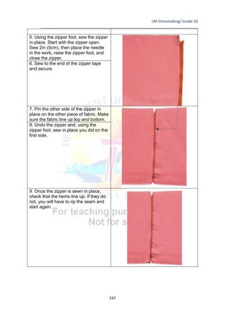 LM-Dressmaking/ Grade 10
____________________________________________________________________________
247
5. Using the zipper foot, sew the zipper
in place. Start with the zipper open.
Sew 2in (5cm), then place the needle
in the work, raise the zipper foot, and
close the zipper.
6. Sew to the end of the zipper tape
and secure.
7. Pin the other side of the zipper in
place on the other piece of fabric. Make
sure the fabric line up top and bottom.
8. Undo the zipper and, using the
zipper foot, sew in place you did on the
first side.
9. Once the zipper is sewn in place,
check that the hems line up. If they do
not, you will have to rip the seam and
start again.
 