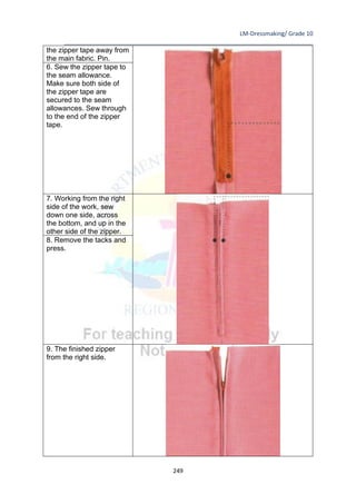 LM-Dressmaking/ Grade 10
____________________________________________________________________________
249
the zipper tape away from
the main fabric. Pin.
6. Sew the zipper tape to
the seam allowance.
Make sure both side of
the zipper tape are
secured to the seam
allowances. Sew through
to the end of the zipper
tape.
7. Working from the right
side of the work, sew
down one side, across
the bottom, and up in the
other side of the zipper.
8. Remove the tacks and
press.
9. The finished zipper
from the right side.
 
