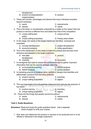 LM-Dressmaking/ Grade 10
____________________________________________________________________________
25
development
B. product conceptualization D. product
implementation
3. These are luxuries, advantages and desires that every individual considers
beyond necessary.
A. wants C. requirements
B. desires D. needs
4. This is the factor or consideration presented by a seller as the reason that one
product or service is different from and better than that of the competition.
A. unique selling plan C. unique pricing
policy
B. unique selling proposition D. finding value-added
5. In this stage, the needs of the target market are identified, reviewed and
evaluated.
A. concept development C. project development
B. economic analysis D. refine specification
6. This is the introduction of new ideas to make the product and services more
attractive and saleable to the target customers.
A. new idea C. product
development
B. creativity D. innovation
7. A managerial tool used to assess the environment and to gather important
information that can be used for strategic planning.
A. environmental scanning C. WOTS Analysis
B. SWOT Analysis D. survey analysis
8. A marketing practice of creating name, symbol or designs that identifies and
differentiate a product from the other products.
A. product naming C. branding
B. unique selling proposition D. tagline
9. This is a meaningful and unforgettable statement that captures the essence of
the brand.
A. product naming C. branding
B. unique selling proposition D. tagline
10. These are the things that people cannot live without.
A. wants C. requirements
B. desires D. needs
Task 2: Guide Questions:
Directions: Read and study the guide questions below. Use a separate
sheet of paper to write your answer.
1. How does one determine the product or services to be produced and or to be
offered or delivered to the target customers?
 