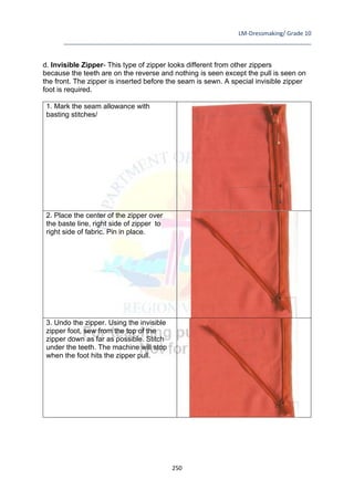 LM-Dressmaking/ Grade 10
____________________________________________________________________________
250
d. Invisible Zipper- This type of zipper looks different from other zippers
because the teeth are on the reverse and nothing is seen except the pull is seen on
the front. The zipper is inserted before the seam is sewn. A special invisible zipper
foot is required.
1. Mark the seam allowance with
basting stitches/
2. Place the center of the zipper over
the baste line, right side of zipper to
right side of fabric. Pin in place.
3. Undo the zipper. Using the invisible
zipper foot, sew from the top of the
zipper down as far as possible. Stitch
under the teeth. The machine will stop
when the foot hits the zipper pull.
 