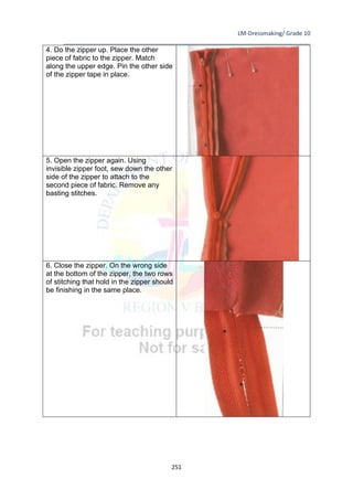LM-Dressmaking/ Grade 10
____________________________________________________________________________
251
4. Do the zipper up. Place the other
piece of fabric to the zipper. Match
along the upper edge. Pin the other side
of the zipper tape in place.
5. Open the zipper again. Using
invisible zipper foot, sew down the other
side of the zipper to attach to the
second piece of fabric. Remove any
basting stitches.
6. Close the zipper. On the wrong side
at the bottom of the zipper, the two rows
of stitching that hold in the zipper should
be finishing in the same place.
 