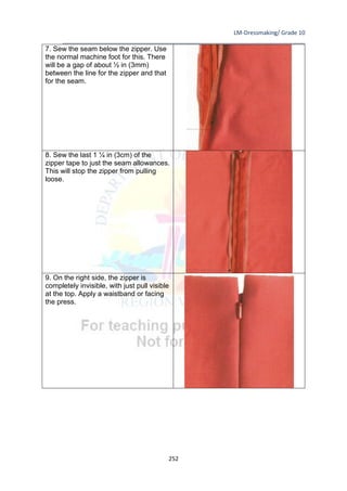 LM-Dressmaking/ Grade 10
____________________________________________________________________________
252
7. Sew the seam below the zipper. Use
the normal machine foot for this. There
will be a gap of about ½ in (3mm)
between the line for the zipper and that
for the seam.
8. Sew the last 1 ¼ in (3cm) of the
zipper tape to just the seam allowances.
This will stop the zipper from pulling
loose.
9. On the right side, the zipper is
completely invisible, with just pull visible
at the top. Apply a waistband or facing
the press.
 