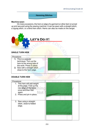 LM-Dressmaking/ Grade 10
____________________________________________________________________________
253
Hemming Stitches
Machine-sewn
On many occasions, the hem or edge of a garment or other item is turned
up and secured using the sewing machine. It can be sewn with a straight stitch,
a zigzag stitch, or a blind hem stitch. Hems can also be made on the serger.
SINGLE TURN HEM
Procedure:
1. This is a popular
technique. Turn up the
hem to the wrong side of
the work. Press in place.
2. Sew with a straight stitch
close to the hem edge.
DOUBLE TURN HEM
Procedure:
1. This hem will add weight
at the edge. Fold up the
raw edge of the fabric
once and then fold
again.
2. Press and pin in place.
3. Sew using a straight
stitch, close to folded
edge.
Let’s Do it!
 