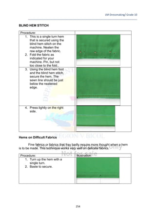 LM-Dressmaking/ Grade 10
____________________________________________________________________________
254
BLIND HEM STITCH
Procedure:
1. This is a single turn hem
that is secured using the
blind hem stitch on the
machine. Neaten the
raw edge of the fabric.
2. Fold the fabric as
indicated for your
machine. Pin, but not
too close to the fold..
3. Using the blind hem foot
and the blind hem stitch,
secure the hem. The
sewn line should be just
below the neatened
edge.
4. Press lightly on the right
side.
Hems on Difficult Fabrics
Fine fabrics or fabrics that fray badly require more thought when a hem
is to be made. This technique works very well on delicate fabrics.
Procedure: Illustration:
1. Turn up the hem with a
single turn.
2. Baste to secure.
 