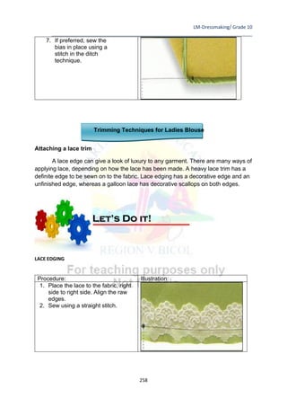LM-Dressmaking/ Grade 10
____________________________________________________________________________
258
7. If preferred, sew the
bias in place using a
stitch in the ditch
technique.
Trimming Techniques for Ladies Blouse
Attaching a lace trim
A lace edge can give a look of luxury to any garment. There are many ways of
applying lace, depending on how the lace has been made. A heavy lace trim has a
definite edge to be sewn on to the fabric. Lace edging has a decorative edge and an
unfinished edge, whereas a galloon lace has decorative scallops on both edges.
LACE EDGING
Procedure: Illustration:
1. Place the lace to the fabric, right
side to right side. Align the raw
edges.
2. Sew using a straight stitch.
Let’s Do it!
 