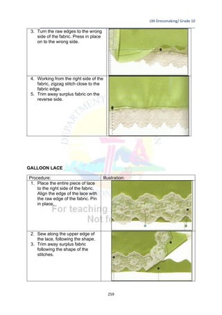 LM-Dressmaking/ Grade 10
____________________________________________________________________________
259
3. Turn the raw edges to the wrong
side of the fabric. Press in place
on to the wrong side.
4. Working from the right side of the
fabric, zigzag stitch close to the
fabric edge.
5. Trim away surplus fabric on the
reverse side.
GALLOON LACE
Procedure: Illustration:
1. Place the entire piece of lace
to the right side of the fabric.
Align the edge of the lace with
the raw edge of the fabric. Pin
in place.
2. Sew along the upper edge of
the lace, following the shape.
3. Trim away surplus fabric
following the shape of the
stitches.
 