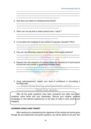 LM-Dressmaking/ Grade 10
____________________________________________________________________________
26
______________________________________________________________
______________________________________________________________
__________________________________________
2. How does one select an entrepreneurial activity?
______________________________________________________________
______________________________________________________________
_________________________________________
3. When can one say that a certain product has a “value”?
______________________________________________________________
______________________________________________________________
_________________________________________
4. Is innovation and creativity to your product or services important? Why?
______________________________________________________________
______________________________________________________________
__________________________________________
5. How can one effectively respond to the needs of the target customer?
______________________________________________________________
______________________________________________________________
__________________________________________
6. Express from the viewpoint of business owner the importance of scanning the
environment and market in generating business ideas.
______________________________________________________________
______________________________________________________________
_________________________________________
7. Using self-assessment, explain your level of confidence in formulating a
business idea.
______________________________________________________________
______________________________________________________________
_________________________________________
After all the guide questions have been answered and skills have been
mastered, share those with your classmates. Discuss your insights, personal
knowledge of, and relevant experiences on the topic to make it more exciting and
engaging.
LEARNING GOALS AND TARGET
After reading and understanding the objectives of this module and having gone
through the pre-assessment and guide questions, you will be asked to set your own
 
