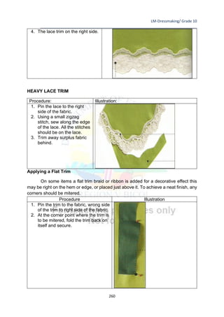 LM-Dressmaking/ Grade 10
____________________________________________________________________________
260
4. The lace trim on the right side.
HEAVY LACE TRIM
Procedure: Illustration:
1. Pin the lace to the right
side of the fabric.
2. Using a small zigzag
stitch, sew along the edge
of the lace. All the stitches
should be on the lace.
3. Trim away surplus fabric
behind.
Applying a Flat Trim
On some items a flat trim braid or ribbon is added for a decorative effect this
may be right on the hem or edge, or placed just above it. To achieve a neat finish, any
corners should be mitered.
Procedure Illustration
1. Pin the trim to the fabric, wrong side
of the trim to right side of the fabric.
2. At the corner point where the trim is
to be mitered, fold the trim back on
itself and secure.
 