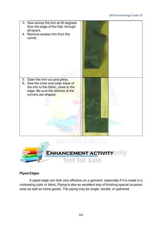 LM-Dressmaking/ Grade 10
____________________________________________________________________________
261
3. Sew across the trim at 45 degrees
from the edge of the fold, through
all layers.
4. Remove excess trim from the
corner.
5. Open the trim out and press.
6. Sew the inner and outer sides of
the trim to the fabric, close to the
edge. Be sure the stitches at the
corners are shaped.
Piped Edges
A piped edge can look very effective on a garment, especially if it is made in a
contrasting color or fabric. Piping is also an excellent way of finishing special occasion
wear as well as home goods. The piping may be single, double, or gathered.
Enhancement activity
 