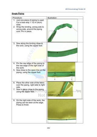 LM-Dressmaking/ Grade 10
____________________________________________________________________________
262
Single Piping
Procedure: Illustration:
1. Just one piece of piping is used.
Cut a bias strip 1 1/2 in (4cm)
wide.
2. Wrap the binding, wrong side to
wrong side, around the piping
cord. Pin in place.
3. Sew along the binding close to
the cord, using the zipper foot.
4. Pin the raw edge of the piping to
the raw edge of the right side of
the work.
5. Sew close to the sewn line on the
piping, using the zipper foot.
6. Place the other side of the fabric
over the piping, right side to right
side.
7. Sew in place close to the piping,
using the zipper foot.
8. On the right side of the work, the
piping can be seen at the edge.
Press to finish.
 