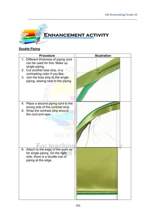 LM-Dressmaking/ Grade 10
____________________________________________________________________________
263
Double Piping
Procedure Illustration
1. Different thickness of piping cord
can be used for this. Make up
single piping.
2. Cut another bias strip, in a
contrasting color if you like.
3. Join the bias strip to the single
piping, sewing next to the piping.
4. Place a second piping cord to the
wrong side of the contrast strip.
5. Wrap the contrast strip around
the cord and sew.
6. Attach to the edge of the work as
for single piping. On the right
side, there is a double row of
piping at the edge.
Enhancement activity
 