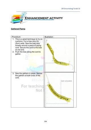LM-Dressmaking/ Grade 10
____________________________________________________________________________
264
Gathered Piping
Procedure: Illustration:
1. This is a great technique to try on
cushions. Cut a bias strip 2in
(5cm) wide. Sew the bias strip
loosely around a piece of piping
cord. Secure the cord to the bias
at one end.
2. Push the bias along the cord to
gather.
3. Sew the gathers in place. Secure
the gathers at both ends of the
cord.
Enhancement activity
 