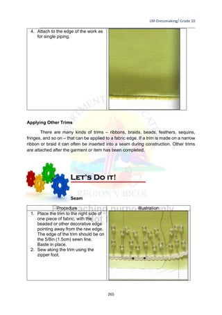 LM-Dressmaking/ Grade 10
____________________________________________________________________________
265
4. Attach to the edge of the work as
for single piping.
Applying Other Trims
There are many kinds of trims – ribbons, braids, beads, feathers, sequins,
fringes, and so on – that can be applied to a fabric edge. If a trim is made on a narrow
ribbon or braid it can often be inserted into a seam during construction. Other trims
are attached after the garment or item has been completed.
Inserting a Trim in a Seam
Procedure Illustration
1. Place the trim to the right side of
one piece of fabric, with the
beaded or other decorative edge
pointing away from the raw edge.
The edge of the trim should be on
the 5/8in (1.5cm) sewn line.
Baste in place.
2. Sew along the trim using the
zipper foot.
Let’s Do it!
 