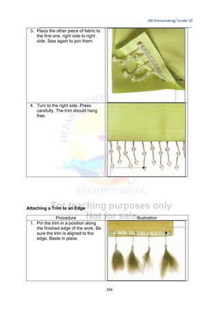 LM-Dressmaking/ Grade 10
____________________________________________________________________________
266
3. Place the other piece of fabric to
the first one, right side to right
side. Sew again to join them.
4. Turn to the right side. Press
carefully. The trim should hang
free.
Attaching a Trim to an Edge
Procedure Illustration
1. Pin the trim in a position along
the finished edge of the work. Be
sure the trim is aligned to the
edge. Baste in place.
 