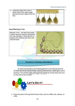 LM-Dressmaking/ Grade 10
____________________________________________________________________________
267
2. Using the zipper foot, sew in
place close to the upper edge,
leaving the lower edge of the trim
free.
Hand Stitching a Trim
Delicate Trims – are best hand sewn
in place because machine sewing the
trim may damage it. Place the trim in
position and carefully sew down with
a flat fell stitch.
Procedure in Pressing Ladies Blouse
A newly constructed or purchased garment or one that has become
wrinkled should be pressed before wearing. Remove any soiled spots before
pressing. The pressed parts of the garment should be moved away from you
so they will not be crushed.
a. Press the parts of the garment that are free, such as ruffles, ties, sleeves, or
collar.
Let’s Do it!
 