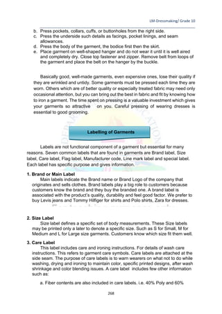 LM-Dressmaking/ Grade 10
____________________________________________________________________________
268
b. Press pockets, collars, cuffs, or buttonholes from the right side.
c. Press the underside such details as facings, pocket linings, and seam
allowances.
d. Press the body of the garment, the bodice first then the skirt.
e. Place garment on well-shaped hanger and do not wear it until it is well aired
and completely dry. Close top fastener and zipper. Remove belt from loops of
the garment and place the belt on the hanger by the buckle.
Basically good, well-made garments, even expensive ones, lose their quality if
they are wrinkled and untidy. Some garments must be pressed each time they are
worn. Others which are of better quality or especially treated fabric may need only
occasional attention, but you can bring out the best in fabric and fit by knowing how
to iron a garment. The time spent on pressing is a valuable investment which gives
your garments so attractive on you. Careful pressing of wearing dresses is
essential to good grooming.
Labelling of Garments
Labels are not functional component of a garment but essential for many
reasons. Seven common labels that are found in garments are Brand label, Size
label, Care label, Flag label, Manufacturer code, Line mark label and special label.
Each label has specific purpose and gives information.
1. Brand or Main Label
Main labels indicate the Brand name or Brand Logo of the company that
originates and sells clothes. Brand labels play a big role to customers because
customers know the brand and they buy the branded one. A brand label is
associated with the product’s quality, durability and feel good factor. We prefer to
buy Levis jeans and Tommy Hilfiger for shirts and Polo shirts, Zara for dresses.
2. Size Label
Size label defines a specific set of body measurements. These Size labels
may be printed only a later to denote a specific size. Such as S for Small, M for
Medium and L for Large size garments. Customers know which size fit them well.
3. Care Label
This label includes care and ironing instructions. For details of wash care
instructions. This refers to garment care symbols. Care labels are attached at the
side seam. The purpose of care labels is to warn wearers on what not to do while
washing, drying and ironing to maintain color, specific printed designs, after wash
shrinkage and color blending issues. A care label includes few other information
such as:
a. Fiber contents are also included in care labels. i.e. 40% Poly and 60%
 