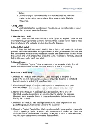 LM-Dressmaking/ Grade 10
____________________________________________________________________________
269
Cotton
b. Country of origin: Name of country that manufactured the particular
product is also written on care label. Like, Made in India, Made in
Philippines.
4. Flag Label:
A small label attached outside seam. Flag labels are normally made of brand
logos and they are used as design features.
5. Manufacturer Label:
This label includes manufacturer’s code given to buyers. Most of the
international buyers purchase garments from countries. In case buyers need to track
the manufacturer of a particular product, they look for this code.
6. Batch Mark Label:
A label that indicates which sewing line or batch had made the particular
garment. This label is not asked by buyers or brands. Few garment manufacturers add
this label for the internal quality inspection process and rectify which line had made
the garment and which checker had check the same. This label is normally attached
to the side seam under wash care label.
7. Special Label:
100% Cotton, Organic Cotton are example of such special labels. Special
labels normally attached to draw customer attention at time of purchasing.
Functions of Packaging
1. Protects the Products and Consumer. Good packaging is designed to
protect the product. For example, packages should be designed to withstand
humidity, punture, and other types of damage.
2. Contains the Product. Containers make products easy to carry and keep
them separately.
3. Identity of the Product. A package would be less useful if it’ot properly
identified. Usually, the contents are identified by the label on the package.
However, using a special design or color on the package helps customers
identify the contents.
4. Promotes the Product. The package is the natural place for promotion. It is
part of the product which is most visible to the customer.
5, Makes the Product Easy to Use. Cartons with spouts for easy pouring, boxes with
zip-strip openings, butter wrappers with measurement marked on them are
examples of the conveniences offered by packaging. In each of these examples,
the package is designed with the user’s needs in mind.
 