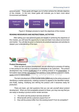LM-Dressmaking/ Grade 10
____________________________________________________________________________
27
personal goals. These goals will trigger you to further achieve the ultimate objective
of this module. In the end, these goals will motivate you to learn more about
Environment and Market.
Figure 2: Strategic process to reach the objectives of this module
READING RESOURCES AND INSTRUCTIONAL ACTIVITIES
After setting your own personal goals and targets in achieving the objectives of
this module, you will have the opportunity to read and learn more about environment
and market. You will also be given a chance to do practical exercises and activities to
deepen your understanding of the topic.
Product Development
When we talk of product development, we are referring to a process of making
a new product to be sold by a business or enterprise to its customers. The product
development may involve modification of an existing product or its presentation, or
formulation of an entirely new product that satisfies a newly defined customer’s needs,
wants and/or a market place.
The term development in this module refers collectively to the entire process of
identifying a market opportunity, creating a product to appeal to the identified market,
and finally, testing, modifying and refining the product until it becomes ready for
production.
There are basic, yet vital questions that you can ask yourself about product
development. When you find acceptable answers to these, you may now say that you
are ready to develop a product and/or render services:
1. For whom are the product services aimed at?
2. What benefit will the customers expect from it?
3. How will the product differ from the existing brand? From its competitor?
Know
Goals and
Targets
Learning
Activities
Ultimate Goal
 