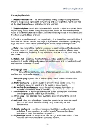 LM-Dressmaking/ Grade 10
____________________________________________________________________________
270
Packaging Materials
1. Paper and cardboard – are among the most widely used packaging materials.
Paper is inexpensive, lightweight, fairly strong, and easy to print on. Cardboard has
all the advantages of paper and is heavier and stronger.
2. Wood and glass – are traditional materials for sturdier or more specialized forms
of packaging. Wood makes sturdy shipping crates, which are reused many times.
Glass is used mainly to hold liquids or products containing liquids. It doesn’t leak and
free from unwanted taste or smell.
3. Plastic – is used in many forms for packaging. It is shaped into jars and bottles; it
is molded into boxes, baskets, and trays; it is processed into sheets for packaging
toys, bed linens, small articles of clothing and a wide variety of food products.
4. Metal – is a material that has long been used to pack liquids and food products.
The most commonly used metal container is the can. At one time, all cans were
made of steel with a tin plating. Today, aluminum cans are popular, particularly for
soft drinks.
5. Metallic foil – extremely thin sheet metal, is widely used in commercial
packaging. It can be folded and wrapped almost like paper and yet has the strength
and moisture resistance of metal.
Packaging Forms
Some of the most familiar forms of packaging are boxes and crates, bottles
and jars, and bags and wrappers.
1. Skin packaging – plastic film is molded tightly over a product mounted on a
card.
2. Blister packaging – a plastic bubble is preformed in a plastic sheet. The
product is placed on a card, and the bubble is placed over it.
3. Aerosol or Dump dispenser – a container that releases its contents in
spray or foam when a valve is pressed.
4. Flexible pouch – is a package formed from plastic film or paper that is filled
with the product and sealed by heat process.
5. Shrink wrap – is a package made by placing clear film around the product
itself.
6. Multipack – is a special package design that groups two or more packaged
products into a unit for easier display, carry home utility, or user
convenience.
7. Aseptic packaging - combines many good qualities of cardboard, metal
and glass. These containers are called “aseptic” because they keep
germs out of foods that need no refrigeration.
8. Dispensing Closure - is a cap, lid, or seal through which the contents of the
container can be dispensed in a controlled manner.
 
