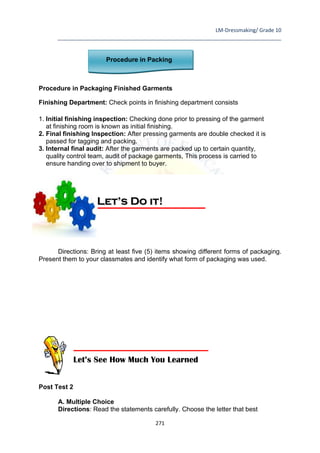LM-Dressmaking/ Grade 10
____________________________________________________________________________
271
Procedure in Packing
Procedure in Packaging Finished Garments
Finishing Department: Check points in finishing department consists
1. Initial finishing inspection: Checking done prior to pressing of the garment
at finishing room is known as initial finishing.
2. Final finishing Inspection: After pressing garments are double checked it is
passed for tagging and packing.
3. Internal final audit: After the garments are packed up to certain quantity,
quality control team, audit of package garments, This process is carried to
ensure handing over to shipment to buyer.
Directions: Bring at least five (5) items showing different forms of packaging.
Present them to your classmates and identify what form of packaging was used.
Post Test 2
A. Multiple Choice
Directions: Read the statements carefully. Choose the letter that best
Let’s Do it!
Let’s See How Much You Learned
 