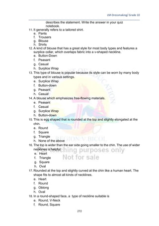 LM-Dressmaking/ Grade 10
____________________________________________________________________________
272
describes the statement. Write the answer in your quiz
notebook.
11. It generally refers to a tailored shirt.
e. Pants
f. Trousers
g. Blouse
h. Shirts
12. A kind of blouse that has a great style for most body types and features a
surplice collar, which overlaps fabric into a v-shaped neckline.
e. Button-Down
f. Peasant
g. Casual
h. Surplice Wrap
13. This type of blouse is popular because its style can be worn by many body
types and in various settings.
e. Surplice Wrap
f. Button-down
g. Peasant
h. Casual
14. A blouse which emphasizes free-flowing materials.
e. Peasant
f. Casual
g. Surplice Wrap
h. Button-down
15. This is egg shaped that is rounded at the top and slightly elongated at the
chin.
e. Round
f. Square
g. Triangle
h. None of the above
16. The top is wider than the ear side going smaller to the chin. The use of wider
necklines is helpful.
e. Heart
f. Triangle
g. Square
h. Oval
17. Rounded at the top and slightly curved at the chin like a human heart. The
shape fits to almost all kinds of necklines.
e. Heart
f. Round
g. Oblong
h. Oval
18. In a round-shaped face, a type of neckline suitable is
e. Round, V-Neck
f. Round, Square
 