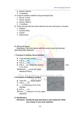 LM-Dressmaking/ Grade 10
____________________________________________________________________________
273
g. Square, Sabrina
h. V-necklines
19. A type of neckline suitable for Square-shaped face.
e. Round, V-neck
f. Round, Square
g. Square, Sabrina
h. V-necklines
20. These are tops that have been tailored to be worn with jeans or trousers.
e. Peasant
f. Surplice Wrap
g. Casual
h. Button-down
B. Filling the blanks
Directions: Fill-in the blanks with the correct word (s) that best
describe(s )the statement.
1. Procedure in drafting a Round Neckline.
6. Trace the basic bodice _______
7. A-B is ___ cm.
8. A-C is ___ cm.
9. D-E is __ cm. Shape the neckline from
C, B, and E.
10.Measure ___ cm for the zipper
allowance from E.
2. Procedure in drafting V-neckline
6. Trace the ____ bodice pattern
7. A-B is ___ cm.
8. ___ is measuring 16 cm. from
shoulder.
9. D-E is ___ cm.
10.From ___ measure 2.5 cm for zipper
allowance.
C. Identification.
Directions: Identify the type described in each statement. Write
your answer in your quiz notebook.
 