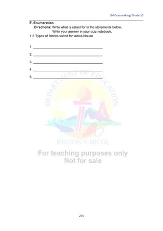 LM-Dressmaking/ Grade 10
____________________________________________________________________________
275
F. Enumeration
Directions: Write what is asked for in the statements below.
Write your answer in your quiz notebook.
1-5 Types of fabrics suited for ladies blouse
1. ______________________________________
2. ______________________________________
3. ______________________________________
4. ______________________________________
5. ______________________________________
 