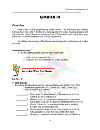 LM-Dressmaking / GRADE 10
___________________________________________________________________________
276
QUARTER III
Overview
Part III and IV is about producing ladies trouser. This will enable you to learn
more and develop skills in drafting and cutting pattern for ladies trousers, prepare and
cut materials, assemble garment parts and apply finishing touches, particularly long
pants with continental side pockets or front hip pockets.
In addition, the process of labelling and packaging the finished output is also
discussed.
General Objectives:
At the end of the quarter, learners are expected to:
1. drafts and cuts pattern; and
2. prepares and cuts materials for ladies trousers.
Pre-Test III
A. True or False
Directions: Read and answer the following statements. Write “True” if the
statement states a fact and “False” if it doesn’t. Write your
answer in your quiz booklet.
__________1. Knee length is measured along the side seam from the
waist to the level of the knee.
__________2. Desired knee circumference or knee width is measured
around the knee with the desired “tightness” of the sleeves.
__________3. Crotch or rise can be measured in two ways: standing
position and crouching position.
__________4. Sitting position measurement of crotch can be done by
sitting erect on a chair that has a flat bottom seat.
__________5. Standing position is measured without the use of tailor’s
Let’s See What You Know
 