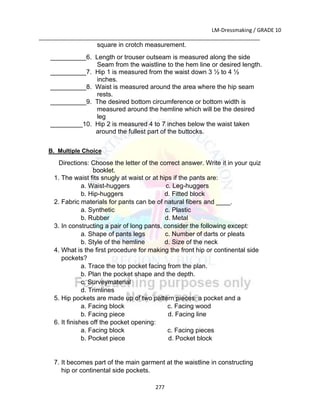 LM-Dressmaking / GRADE 10
___________________________________________________________________________
277
square in crotch measurement.
__________6. Length or trouser outseam is measured along the side
Seam from the waistline to the hem line or desired length.
__________7. Hip 1 is measured from the waist down 3 ½ to 4 ½
inches.
__________8. Waist is measured around the area where the hip seam
rests.
__________9. The desired bottom circumference or bottom width is
measured around the hemline which will be the desired
leg
_________10. Hip 2 is measured 4 to 7 inches below the waist taken
around the fullest part of the buttocks.
B. Multiple Choice
Directions: Choose the letter of the correct answer. Write it in your quiz
booklet.
1. The waist fits snugly at waist or at hips if the pants are:
a. Waist-huggers c. Leg-huggers
b. Hip-huggers d. Fitted block
2. Fabric materials for pants can be of natural fibers and ____.
a. Synthetic c. Plastic
b. Rubber d. Metal
3. In constructing a pair of long pants, consider the following except:
a. Shape of pants legs c. Number of darts or pleats
b. Style of the hemline d. Size of the neck
4. What is the first procedure for making the front hip or continental side
pockets?
a. Trace the top pocket facing from the plan.
b. Plan the pocket shape and the depth.
c. Surveymaterial
d. Trimlines
5. Hip pockets are made up of two pattern pieces: a pocket and a
a. Facing block c. Facing wood
b. Facing piece d. Facing line
6. It finishes off the pocket opening:
a. Facing block c. Facing pieces
b. Pocket piece d. Pocket block
7. It becomes part of the main garment at the waistline in constructing
hip or continental side pockets.
 