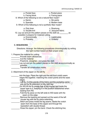 LM-Dressmaking / GRADE 10
___________________________________________________________________________
278
a. Pocket face c. Pocket piece
b. Facing block d. Facing piece
8. Which of the following is not a natural fiber made?
a. Denim c. Ski pants
b. Spandex d. Modern twee
9. Which of the following is not a synthetic fiber made?
a. Poly linen c. Shantung
b. Double knit d. Jacquard fabric
10. Lay out and pin the pattern pieces on the cloth as ________ as
possible in prepare for material cutting.
a. Economically c. Legitimately
b. Probably d. Grateful
C. SEQUENCING
Directions: Arrange the following procedures chronologically by writing
the right number based on their proper order.
1. Prepare the material for cutting
________ Provide seam allowances.
________ Cut the material
________ Preshrink, straighten, and press the cloth
________Lay out and pin the pattern pieces on the cloth as economically as
possible.
________ Transfer all construction marks.
2. Attachment of the zipper on the left fly
_______ Join the legs. Place the right and the left front crotch seam
edges RS together, matching the crotch points and the waist
edges.
________ Left fly. Cut the pieces of the fabric and the pocketing same
size as the fly extension on the right leg.
________On WS lift the fly pieces free of the trouser and baste the
zipper tape to it, keeping it in the position established when
basting from RS.
________ Fold the fly piece on the left wide to WS baste with the
seam on the edge.
________ Remove the basting and spread out the waist of the left
trouser leg with the fly piece extending.
________ Stitch and press inside the leg seams. Baste the crotch
seam from the base of the zipper and through the
backstitch with double thread.
________ Close the zipper; pin the band. Check the stitching line;
 