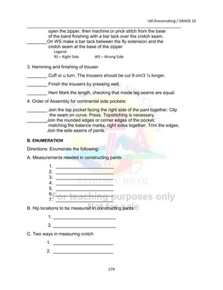 LM-Dressmaking / GRADE 10
___________________________________________________________________________
279
open the zipper, then machine or prick stitch from the base
of the band finishing with a bar tack over the crotch seam.
________On WS make a bar tack between the fly extension and the
crotch seam at the base of the zipper
Legend:
RS – Right Side WS – Wrong Side
3. Hemming and finishing of trouser
________ Cuff or u turn. The trousers should be cut 9 cm/3 ½ longer.
________ Finish the trousers by pressing well.
________ Hem Mark the length, checking that inside leg seams are equal.
4. Order of Assembly for continental side pockets:
________ Join the top pocket facing the right side of the pant together. Clip
the seam on curve. Press. Topstitching is necessary.
________Join the rounded edges or corner edges of the pocket,
matching the balance marks, right sides together. Trim the edges.
Join the side seams of pants.
B. ENUMERATION
Directions: Enumerate the following:
A. Measurements needed in constructing pants:
1. _______________________
2. _______________________
3. _______________________
4. _______________________
5. _______________________
6. _______________________
7. _______________________
B. Hip locations to be measured in constructing pants:
1. _________________________
2. _________________________
C. Two ways in measuring crotch
1. ________________________
2. ________________________
 