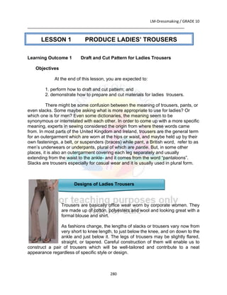 LM-Dressmaking / GRADE 10
___________________________________________________________________________
280
Learning Outcome 1 Draft and Cut Pattern for Ladies Trousers
Objectives
At the end of this lesson, you are expected to:
1. perform how to draft and cut pattern; and
2. demonstrate how to prepare and cut materials for ladies trousers.
There might be some confusion between the meaning of trousers, pants, or
even slacks. Some maybe asking what is more appropriate to use for ladies? Or
which one is for men? Even some dictionaries, the meaning seem to be
synonymous or interrelated with each other. In order to come up with a more specific
meaning, experts in sewing considered the origin from where these words came
from. In most parts of the United Kingdom and Ireland, trousers are the general term
for an outergarment which are worn at the hips or waist, and maybe held up by their
own fastenings, a belt, or suspenders (braces) while pant, a British word, refer to as
men’s underwears or underpants, plural of which are pantie. But, in some other
places, it is also an outergarment covering each leg separately and usually
extending from the waist to the ankle- and it comes from the word “pantaloons”.
Slacks are trousers especially for casual wear and it is usually used in plural form.
Designs of Ladies Trousers
Trousers are basically office wear worn by corporate women. They
are made up of cotton, polyesters and wool and looking great with a
formal blouse and shirt.
As fashions change, the lengths of slacks or trousers vary now from
very short to knee length, to just below the knee, and on down to the
ankle and just below it. The legs of trousers may be slightly flared,
straight, or tapered. Careful construction of them will enable us to
construct a pair of trousers which will be well-tailored and contribute to a neat
appearance regardless of specific style or design.
LESSON 1 PRODUCE LADIES’ TROUSERS
 