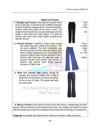 LM-Dressmaking / GRADE 10
___________________________________________________________________________
283
Styles of Trousers
1. Straight Leg Trouser is the style of trousers which can
fit any body type. It can be found in different designs and
best for business meetings and in casual workplace. It has
uniform width from thigh all the way to hem. The
straight line help balance out any body type and has the
ability to hide wide and bulky thighs. It is ideal for
women with wider hips, larger thighs as well as for
slender women.
a. Gaucho trouser is similar to Capri pants except that it
has wider legs with a flare at the bottom. This is ideal
for warm weather. The short breathable legs keep
the woman cool and the wide and flowing legs can
have a similar appearance to a skirt depending on the
amount of fabric used and the amount of flare.
Women with long legs can wear any style or colour
gaucho trousers and women with shorter or
heavier legs should wear longer gaucho
trousers in a light color.
3. Boot Cut Trouser has similar design to
straight leg trousers except that it has a
slight flare at the bottom so that it can easily
fit over a pair of boots. This works well with
any body type.
4. Skinny Trouser is the style for women who have skinny, straight legs and slim
figures. Skinny trousers hug the legs and the hips very closely and make the lower
half of the body look small. It is important that the top half of the body is in proportion.
Leggings are usually skin tight and are made up of denim, cotton and lycra.
 