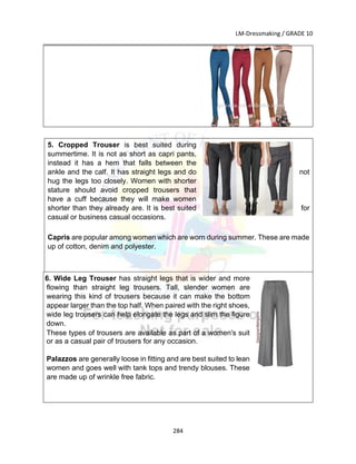 LM-Dressmaking / GRADE 10
___________________________________________________________________________
284
5. Cropped Trouser is best suited during
summertime. It is not as short as capri pants,
instead it has a hem that falls between the
ankle and the calf. It has straight legs and do not
hug the legs too closely. Women with shorter
stature should avoid cropped trousers that
have a cuff because they will make women
shorter than they already are. It is best suited for
casual or business casual occasions.
Capris are popular among women which are worn during summer. These are made
up of cotton, denim and polyester.
Wide 6. Wide Leg Trouser has straight legs that is wider and more
flowing than straight leg trousers. Tall, slender women are
wearing this kind of trousers because it can make the bottom
appear larger than the top half. When paired with the right shoes,
wide leg trousers can help elongate the legs and slim the figure
down.
These types of trousers are available as part of a women's suit
or as a casual pair of trousers for any occasion.
Palazzos are generally loose in fitting and are best suited to lean
women and goes well with tank tops and trendy blouses. These
are made up of wrinkle free fabric.
 