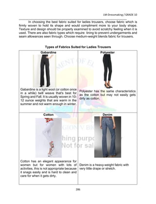LM-Dressmaking / GRADE 10
___________________________________________________________________________
286
In choosing the best fabric suited for ladies trousers, choose fabric which is
firmly woven to hold its shape and would compliment more to your body shape.
Texture and design should be properly examined to avoid scratchy feeling when it is
used. There are also fabric types which require lining to prevent undergarments and
seam allowances seen through. Choose medium-weight blends fabric for trousers.
Types of Fabrics Suited for Ladies Trousers
Gabardine
Gabardine is a light wool (or cotton once
in a while) twill weave that's best for
Spring and Fall. It is usually woven in 10-
12 ounce weights that are warm in the
summer and not warm enough in winter.
Polyester
Polyester has the same characteristics
as the cotton but may not easily gets
dirty as cotton.
Cotton
Cotton has an elegant appearance for
women but for women with lots of
activities, this is not appropriate because
it snags easily and is hard to clean and
care for when it gets dirty.
Denim
Denim is a heavy-weight fabric with
very little drape or stretch.
 