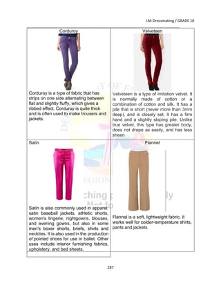 LM-Dressmaking / GRADE 10
___________________________________________________________________________
287
Corduroy
Corduroy is a type of fabric that has
strips on one side alternating between
flat and slightly fluffy, which gives a
ribbed effect. Corduroy is quite thick
and is often used to make trousers and
jackets.
Velveteen
Velveteen is a type of imitation velvet. It
is normally made of cotton or a
combination of cotton and silk. It has a
pile that is short (never more than 3mm
deep), and is closely set. It has a firm
hand and a slightly sloping pile. Unlike
true velvet, this type has greater body,
does not drape as easily, and has less
sheen
Satin
Satin is also commonly used in apparel:
satin baseball jackets, athletic shorts,
women's lingerie, nightgowns, blouses,
and evening gowns, but also in some
men's boxer shorts, briefs, shirts and
neckties. It is also used in the production
of pointed shoes for use in ballet. Other
uses include interior furnishing fabrics,
upholstery, and bed sheets.
Flannel
Flannel is a soft, lightweight fabric. It
works well for colder-temperature shirts,
pants and jackets.
 