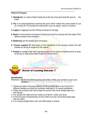 LM-Dressmaking / GRADE 10
___________________________________________________________________________
289
Parts of Trousers
1. Waistband is a strip of fabric fastened at the top of trousers that fits around the
waist.
2. Fly is an opening/placket covering the groin which makes the pants easier to put
on or take off. It conceals the mechanism such as zipper, velcro or buttons.
3. Leg(s) or leggings are form-fitting covering for the legs.
4. Seam is a line where two pieces of cloth are joined by sewing near the edge of the
fabrics (inseam and outseam).
5. Bottom(s) are the lowest part of trousers.
6. Trouser support the belt loops on the waistband of the trousers where the belt
passes on serve as support to the wearer.
7. Pocket is usually small cloth bag that is sewn into a piece of clothing which is open
at the top or side where little things can be put into it.
Identification
Directions. Identify the following being described. Write your answer in your quiz
notebook.
1. These are styles of trousers which can fit any body type.It can be found in
different designs and best for business meetings or in casual worklplace.
2. These are trousers with skinny legs for women who have straight legs and
slim figures.
3. It is usually skin tight and are made up of denim, cotton and lycra.
4. It has the same characteristics as the cotton but may not be that easily gets
dirty as cotton.
5. It is a heavy-weight fabric with very little drape or stretch.
Review of Learning Outcome 7
 