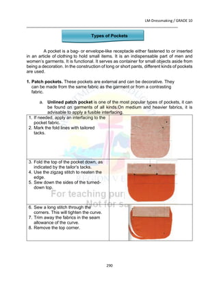 LM-Dressmaking / GRADE 10
___________________________________________________________________________
290
Types of Pockets
A pocket is a bag- or envelope-like receptacle either fastened to or inserted
in an article of clothing to hold small items. It is an indispensable part of men and
women’s garments. It is functional. It serves as container for small objects aside from
being a decoration. In the construction of long or short pants, different kinds of pockets
are used.
1. Patch pockets. These pockets are external and can be decorative. They
can be made from the same fabric as the garment or from a contrasting
fabric.
a. Unlined patch pocket is one of the most popular types of pockets, it can
be found on garments of all kinds.On medium and heavier fabrics, it is
advisable to apply a fusible interfacing.
1. If needed, apply an interfacing to the
pocket fabric.
2. Mark the fold lines with tailored
tacks.
3. Fold the top of the pocket down, as
indicated by the tailor’s tacks.
4. Use the zigzag stitch to neaten the
edge.
5. Sew down the sides of the turned-
down top.
6. Sew a long stitch through the
corners. This will tighten the curve.
7. Trim away the fabrics in the seam
allowance of the curve.
8. Remove the top corner.
 